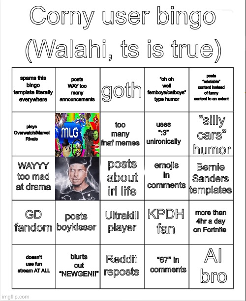 You can’t deny it | (Walahi, ts is true); Corny user bingo; goth; posts WAY too many announcements; posts “relatable” content instead of funny content to an extent; spams this bingo template literally everywhere; “oh oh well femboys/catboys” type humor; too many fnaf memes; plays Overwatch/Marvel Rivals; uses “:3” unironically; “silly cars” humor; emojis in comments; WAYYY too mad at drama; Bernie Sanders templates; posts about irl life; GD fandom; posts boykisser; more than 4hr a day on Fortnite; KPDH fan; Ultrakill player; blurts out “NEWGEN!!”; AI bro; doesn’t use fun stream AT ALL; Reddit reposts; “67” in comments | image tagged in blank bingo,memes,funny,true,upvotes | made w/ Imgflip meme maker