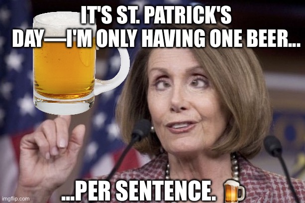 How Nancy Pelosi‘s St. Patrick’s Day went this year | IT'S ST. PATRICK'S DAY—I'M ONLY HAVING ONE BEER... ...PER SENTENCE. 🍺 | image tagged in nancy pelosi,saint patrick's day,beer,democrat,drunk,derp | made w/ Imgflip meme maker