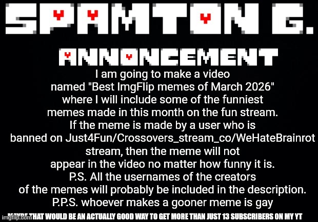 Spamton announcement temp | I am going to make a video named "Best ImgFlip memes of March 2026" where I will include some of the funniest memes made in this month on the fun stream.
If the meme is made by a user who is banned on Just4Fun/Crossovers_stream_co/WeHateBrainrot stream, then the meme will not appear in the video no matter how funny it is.
P.S. All the usernames of the creators of the memes will probably be included in the description.
P.P.S. whoever makes a gooner meme is gay; MAYBE THAT WOULD BE AN ACTUALLY GOOD WAY TO GET MORE THAN JUST 13 SUBSCRIBERS ON MY YT | image tagged in spamton announcement temp,youtube | made w/ Imgflip meme maker