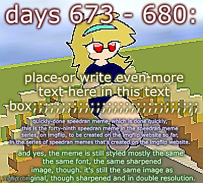 Days 673 - 680: still mostly the same image | days 673 - 680:; place or write even more text here in this text box;;;;;;;;;;;;;;;;;;;;;;;;;;;;;; quickly-done speedran meme, which is done quickly, this is the forty-ninth speedran meme in the speedran meme series, on imgflip, to be created on the imgflip website so far, in the series of speedran memes that's created on the imgflip website. and yes, the meme is still styled mostly the same.
the same font, the same sharpened image, though. it's still the same image as the original, though sharpened and in double resolution. | image tagged in nice,stuff,funny | made w/ Imgflip meme maker