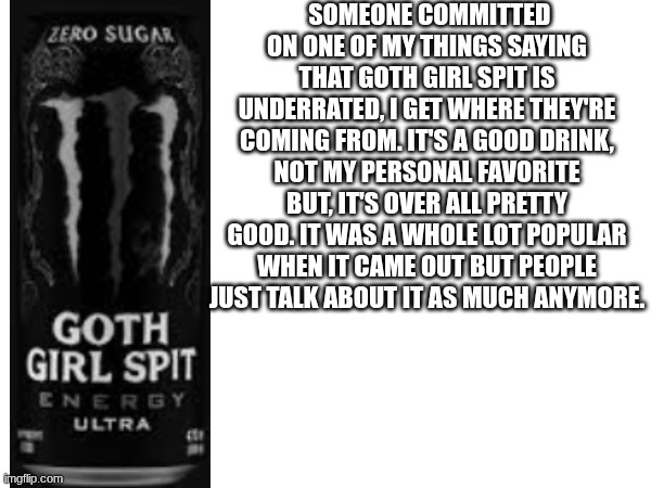 just my opinion, i'm technically agreeing with them. | SOMEONE COMMITTED ON ONE OF MY THINGS SAYING THAT GOTH GIRL SPIT IS UNDERRATED, I GET WHERE THEY'RE COMING FROM. IT'S A GOOD DRINK, NOT MY PERSONAL FAVORITE BUT, IT'S OVER ALL PRETTY GOOD. IT WAS A WHOLE LOT POPULAR WHEN IT CAME OUT BUT PEOPLE JUST TALK ABOUT IT AS MUCH ANYMORE. | image tagged in monster,energy drinks,drink | made w/ Imgflip meme maker