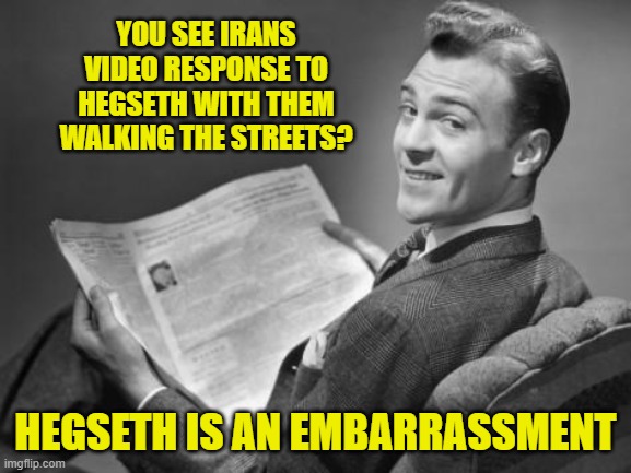 50's newspaper | YOU SEE IRANS VIDEO RESPONSE TO HEGSETH WITH THEM WALKING THE STREETS? HEGSETH IS AN EMBARRASSMENT | image tagged in 50's newspaper | made w/ Imgflip meme maker