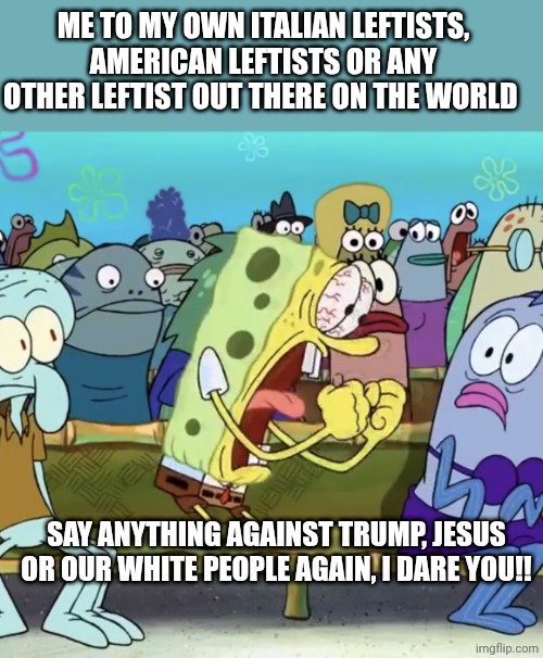 Pathetic leftists!! Sick demonrats!! | ME TO MY OWN ITALIAN LEFTISTS, AMERICAN LEFTISTS OR ANY OTHER LEFTIST OUT THERE ON THE WORLD; SAY ANYTHING AGAINST TRUMP, JESUS OR OUR WHITE PEOPLE AGAIN, I DARE YOU!! | image tagged in spongebob yelling | made w/ Imgflip meme maker
