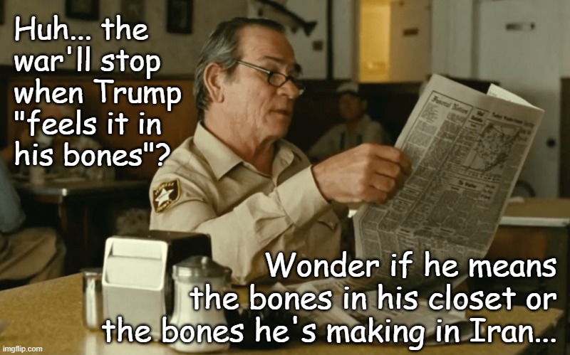 Or he could mean something else... in which case, gross... and there's meds for that. | Huh... the 
war'll stop
when Trump
"feels it in
his bones"? Wonder if he means
the bones in his closet or
the bones he's making in Iran... | image tagged in trump unfit unqualified dangerous,violent,moron | made w/ Imgflip meme maker