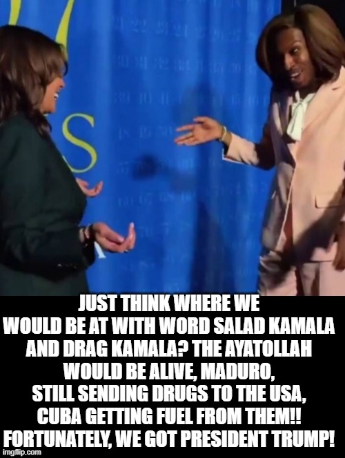Thankful this did not happen!! | JUST THINK WHERE WE WOULD BE AT WITH WORD SALAD KAMALA AND DRAG KAMALA? THE AYATOLLAH WOULD BE ALIVE, MADURO, STILL SENDING DRUGS TO THE USA, CUBA GETTING FUEL FROM THEM!! FORTUNATELY, WE GOT PRESIDENT TRUMP! | image tagged in kamala harris | made w/ Imgflip meme maker