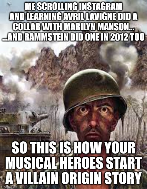 Thousand Yard Stare | ME SCROLLING INSTAGRAM AND LEARNING AVRIL LAVIGNE DID A COLLAB WITH MARILYN MANSON...
...AND RAMMSTEIN DID ONE IN 2012 TOO; SO THIS IS HOW YOUR MUSICAL HEROES START A VILLAIN ORIGIN STORY | image tagged in thousand yard stare | made w/ Imgflip meme maker