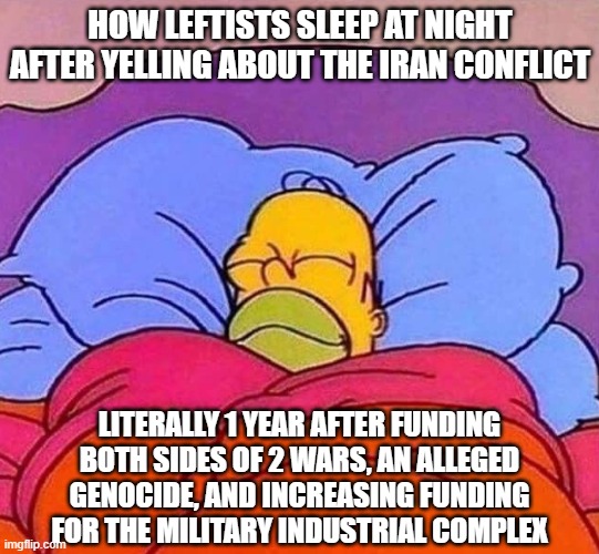 Is there no end to leftist hypocrisy? | HOW LEFTISTS SLEEP AT NIGHT AFTER YELLING ABOUT THE IRAN CONFLICT; LITERALLY 1 YEAR AFTER FUNDING BOTH SIDES OF 2 WARS, AN ALLEGED GENOCIDE, AND INCREASING FUNDING FOR THE MILITARY INDUSTRIAL COMPLEX | image tagged in homer simpson sleeping peacefully,leftist hypocrisy,war,leftists,hypocrisy,political meme | made w/ Imgflip meme maker