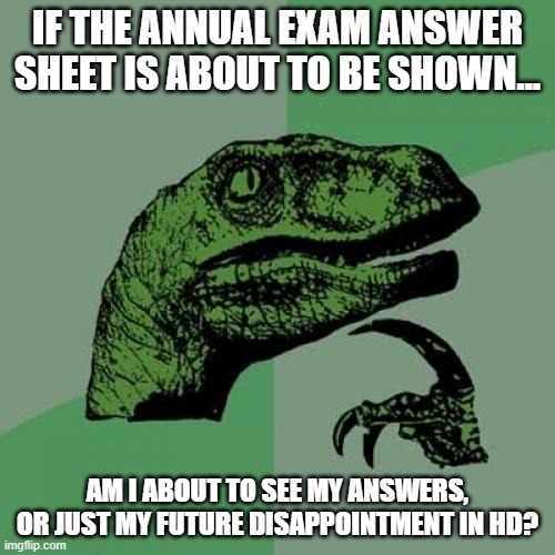 Philosoraptor Meme | IF THE ANNUAL EXAM ANSWER SHEET IS ABOUT TO BE SHOWN... AM I ABOUT TO SEE MY ANSWERS, OR JUST MY FUTURE DISAPPOINTMENT IN HD? | image tagged in memes,philosoraptor | made w/ Imgflip meme maker