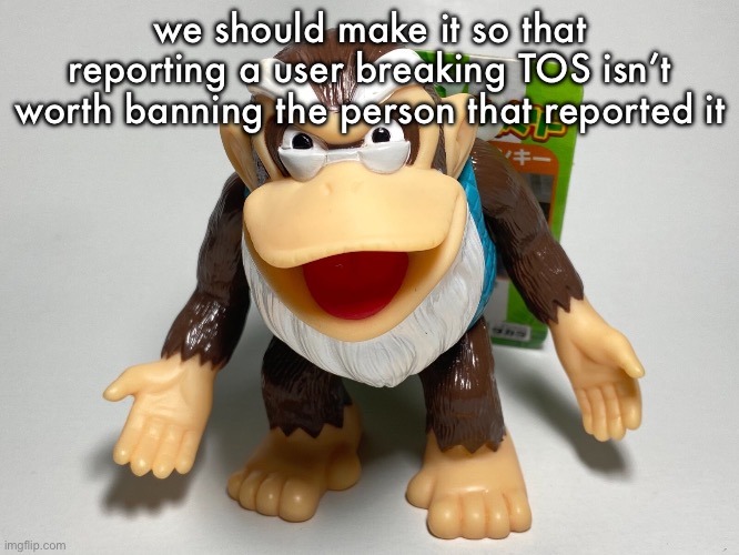 i thought you guys wanted the people who broke the rules to get banned instead of the guy who didn’t break rules | we should make it so that reporting a user breaking TOS isn’t worth banning the person that reported it | image tagged in cranky kong | made w/ Imgflip meme maker