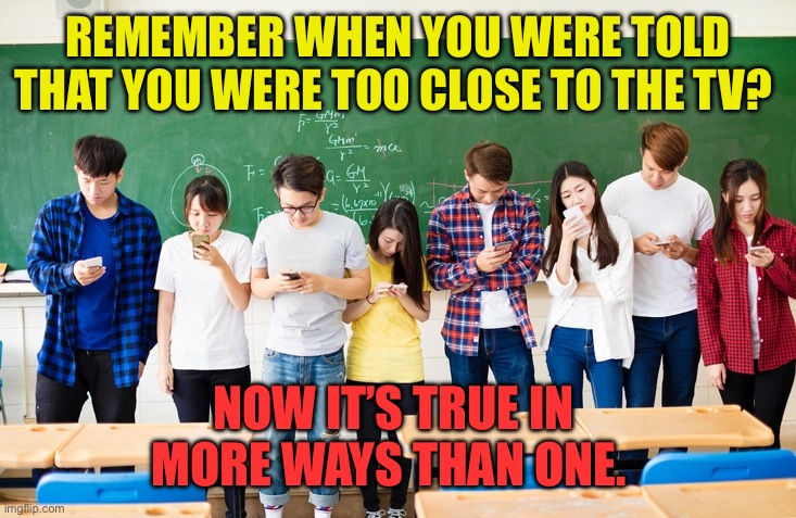 Now it’s sleep, eat, and cheat, with it., | REMEMBER WHEN YOU WERE TOLD THAT YOU WERE TOO CLOSE TO THE TV? NOW IT’S TRUE IN MORE WAYS THAN ONE. | image tagged in students on cellphones,addiction,kids these days,adults,cell phone | made w/ Imgflip meme maker