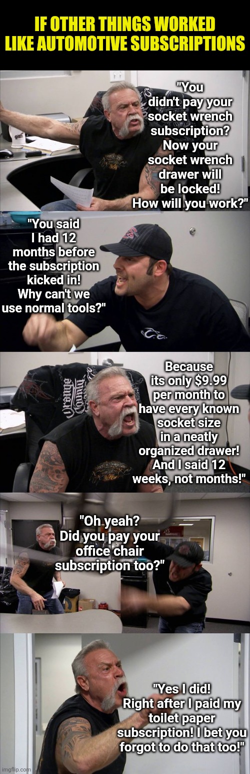 Subscriptions are out of control! | IF OTHER THINGS WORKED LIKE AUTOMOTIVE SUBSCRIPTIONS; "You didn't pay your socket wrench subscription? Now your socket wrench drawer will be locked! How will you work?"; "You said I had 12 months before the subscription kicked in! Why can't we use normal tools?"; Because its only $9.99 per month to have every known socket size in a neatly organized drawer! And I said 12 weeks, not months!"; "Oh yeah? Did you pay your office chair subscription too?"; "Yes I did! Right after I paid my toilet paper subscription! I bet you forgot to do that too!" | image tagged in american chopper argument,subscribe,impossible,modern problems,no money,economics | made w/ Imgflip meme maker