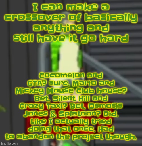 POWER | Cocomelon and GTA? sure. Mario and Mickey Mouse Club house? Bet. Silent Hill and Crazy Taxi? Bet. Osmosis Jones & Splatoon? Did. Like I actually tried doing that once. Had to abandon the project though. I can make a crossover of basically anything and still have it go hard | image tagged in power | made w/ Imgflip meme maker