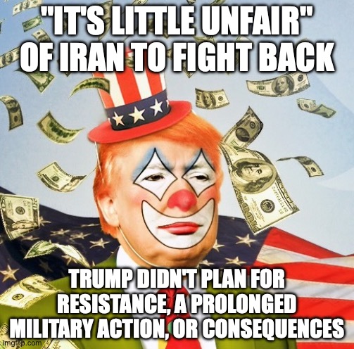Ignored his advisors and went ahead without a plan longterm  including filling the strategic oil reserves | "IT'S LITTLE UNFAIR" OF IRAN TO FIGHT BACK; TRUMP DIDN'T PLAN FOR RESISTANCE, A PROLONGED MILITARY ACTION, OR CONSEQUENCES | image tagged in trump clown,stable genius,trump unfit unqualified dangerous,impeach trump,donald trump | made w/ Imgflip meme maker
