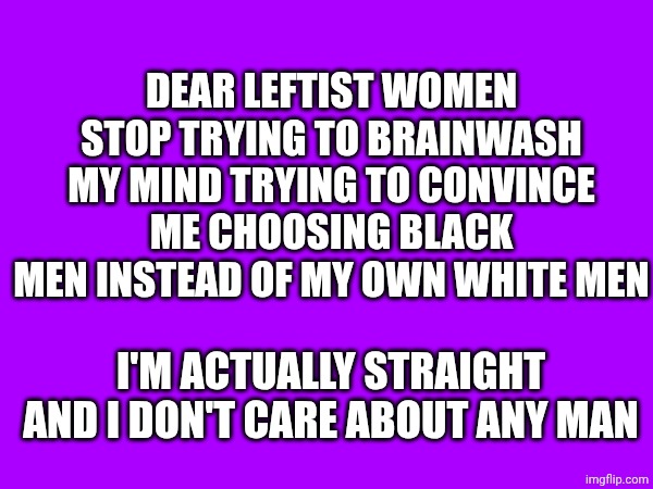 Stop it!!! I'm a straight Italian 24 year old!! | DEAR LEFTIST WOMEN STOP TRYING TO BRAINWASH MY MIND TRYING TO CONVINCE ME CHOOSING BLACK MEN INSTEAD OF MY OWN WHITE MEN; I'M ACTUALLY STRAIGHT AND I DON'T CARE ABOUT ANY MAN | made w/ Imgflip meme maker