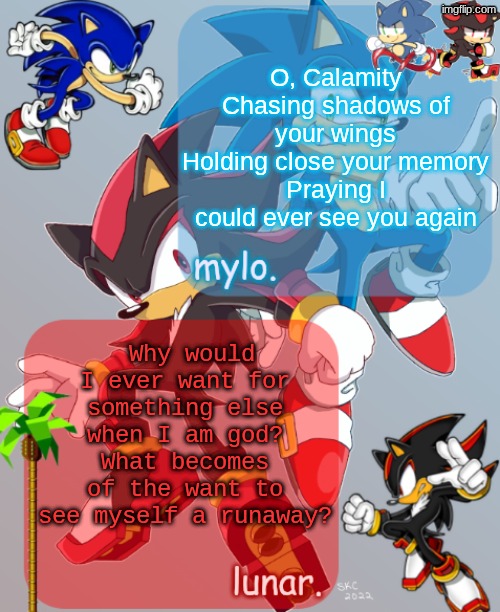 RUNAWAY | O, Calamity
Chasing shadows of your wings
Holding close your memory
Praying I could ever see you again; Why would I ever want for something else when I am god?
What becomes of the want to see myself a runaway? | image tagged in shared sonic and shadow temp | made w/ Imgflip meme maker