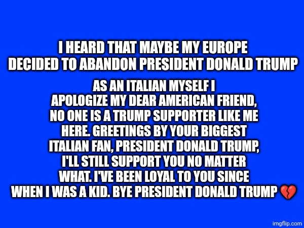 ... i can't do anything to help you president Donald Trump... Greetings by your Italian fan Luca ❤️ | AS AN ITALIAN MYSELF I APOLOGIZE MY DEAR AMERICAN FRIEND, NO ONE IS A TRUMP SUPPORTER LIKE ME HERE. GREETINGS BY YOUR BIGGEST ITALIAN FAN, PRESIDENT DONALD TRUMP, I'LL STILL SUPPORT YOU NO MATTER WHAT. I'VE BEEN LOYAL TO YOU SINCE WHEN I WAS A KID. BYE PRESIDENT DONALD TRUMP 💔; I HEARD THAT MAYBE MY EUROPE DECIDED TO ABANDON PRESIDENT DONALD TRUMP | made w/ Imgflip meme maker