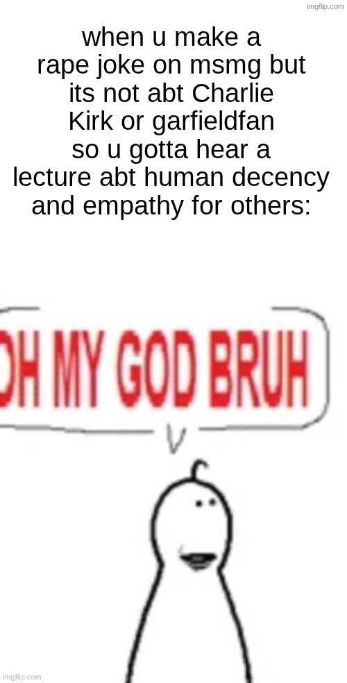 s | when u make a rape joke on msmg but its not abt Charlie Kirk or garfieldfan so u gotta hear a lecture abt human decency and empathy for others: | image tagged in oh my god bruh | made w/ Imgflip meme maker