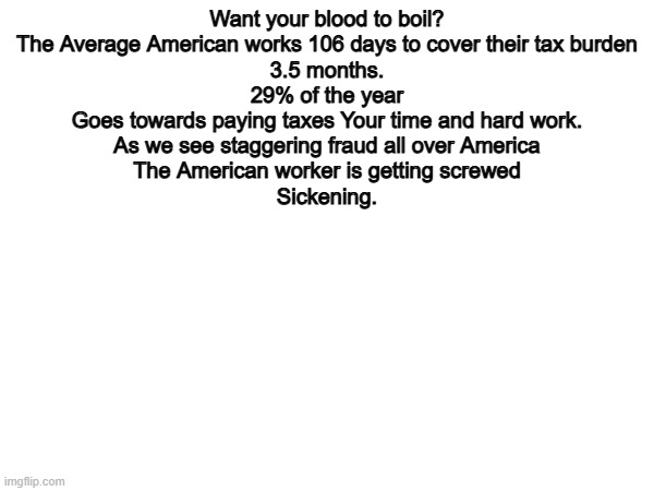 100% | Want your blood to boil?
The Average American works 106 days to cover their tax burden
3.5 months.
29% of the year
Goes towards paying taxes Your time and hard work.
As we see staggering fraud all over America
The American worker is getting screwed
Sickening. | image tagged in memes,funny,politics,political meme,political | made w/ Imgflip meme maker