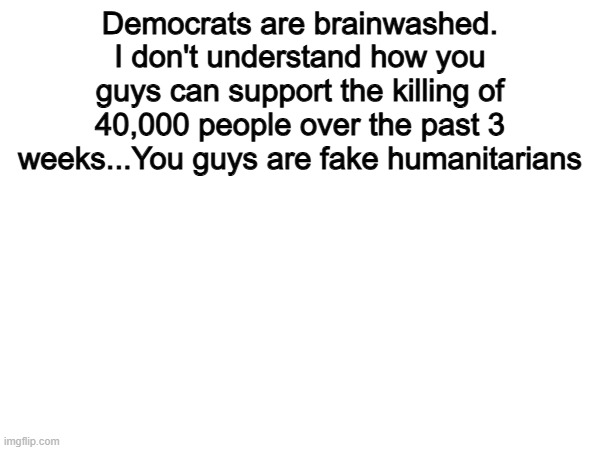 The Democrat Party are brainwashed. | Democrats are brainwashed. I don't understand how you guys can support the killing of 40,000 people over the past 3 weeks...You guys are fake humanitarians | image tagged in memes,funny,democrats,politics,political meme | made w/ Imgflip meme maker