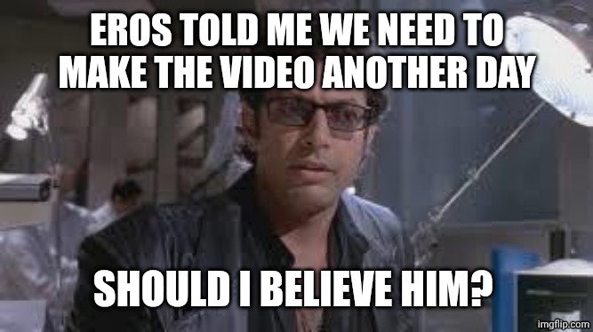 Should I? | EROS TOLD ME WE NEED TO MAKE THE VIDEO ANOTHER DAY; SHOULD I BELIEVE HIM? | image tagged in jeff goldblum | made w/ Imgflip meme maker