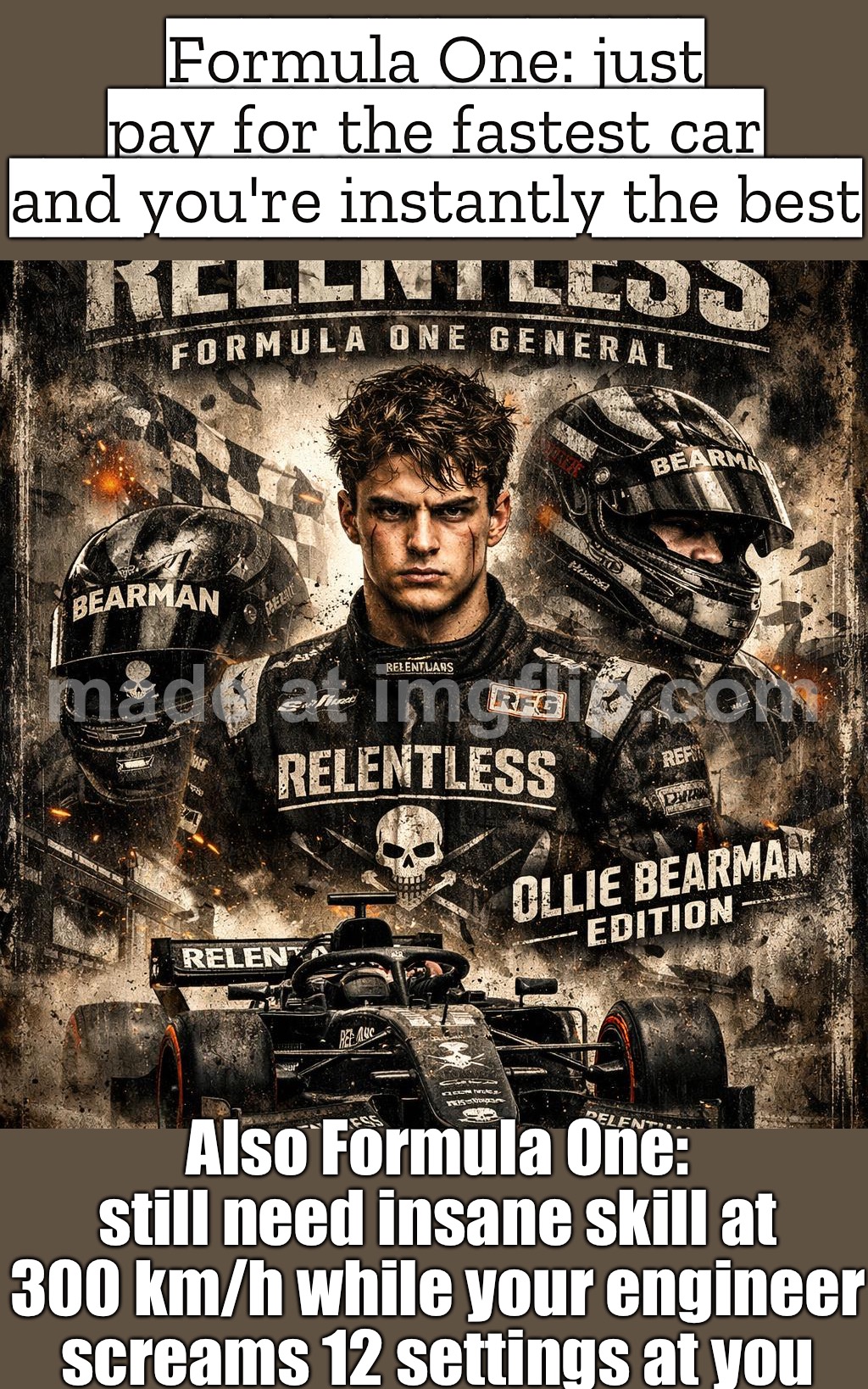 FORMULA ONE IS THE PUREST TEST OF DRIVER SKILL; …AND THE PUREST TEST OF HOW MUCH MONEY YOUR TEAM HAS | Formula One: just pay for the fastest car and you're instantly the best; Also Formula One: still need insane skill at 300 km/h while your engineer screams 12 settings at you | image tagged in relentless formula one general,money,formula 1,skills,motorsport,f1 | made w/ Imgflip meme maker