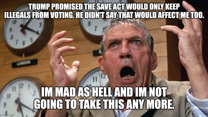 Mad as hell | TRUMP PROMISED THE SAVE ACT WOULD ONLY KEEP ILLEGALS FROM VOTING. HE DIDN'T SAY THAT WOULD AFFECT ME TOO. IM MAD AS HELL AND IM NOT GOING TO TAKE THIS ANY MORE. | image tagged in mad as hell | made w/ Imgflip meme maker