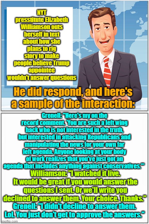 I LOVE seeing the fake "news" getting caught creating fake "news" | NYT presstitute Elizabeth Williamson outs herself in text about how she plans to rig story to make people believe Trump appointee wouldn't answer questions; He did respond, and here's a sample of the interaction:; Grenell: "Here's my on the record comment. 'You are such a left wing hack who is not interested in the truth, but interested in attacking Republicans and manipulating the news for your own far left agenda. Anyone looking at your body of work realizes that you've just got an agenda that includes anything against conservatives.'"; Williamson: "I watched it live. It would be great if you would answer the questions I sent. Or we'll write you declined to answer them. Your choice. Thanks."; Grenell: "I didn't decline to answer them. Lol. You just don't get to approve the answers." | image tagged in fake news,trump,maga,liberal vs conservative | made w/ Imgflip meme maker