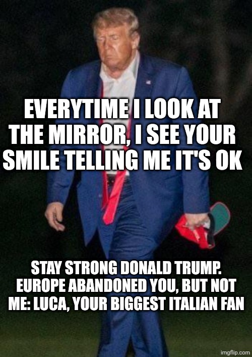 ❤️ | EVERYTIME I LOOK AT THE MIRROR, I SEE YOUR SMILE TELLING ME IT'S OK; STAY STRONG DONALD TRUMP. EUROPE ABANDONED YOU, BUT NOT ME: LUCA, YOUR BIGGEST ITALIAN FAN | image tagged in sad donald trump | made w/ Imgflip meme maker