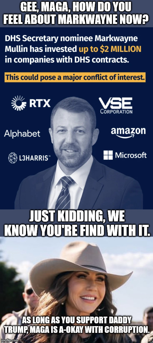 wait till y'all learn Trump demanded $10 billion for the tiktok sale. | GEE, MAGA, HOW DO YOU FEEL ABOUT MARKWAYNE NOW? JUST KIDDING, WE KNOW YOU'RE FIND WITH IT. AS LONG AS YOU SUPPORT DADDY TRUMP, MAGA IS A-OKAY WITH CORRUPTION. | image tagged in kristi noem | made w/ Imgflip meme maker