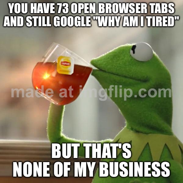 YOU HAVE 73 OPEN BROWSER TABS AND STILL GOOGLE "WHY AM I TIRED"; BUT THAT'S NONE OF MY BUSINESS | YOU HAVE 73 OPEN BROWSER TABS AND STILL GOOGLE "WHY AM I TIRED"; BUT THAT'S NONE OF MY BUSINESS | image tagged in memes,but that's none of my business,kermit the frog,browser history,browser,adulting | made w/ Imgflip meme maker