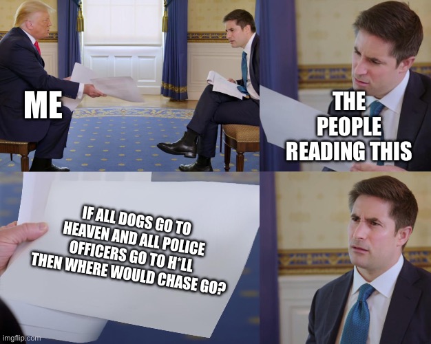 Think about it | ME; THE PEOPLE READING THIS; IF ALL DOGS GO TO HEAVEN AND ALL POLICE OFFICERS GO TO H*LL THEN WHERE WOULD CHASE GO? | image tagged in trump interview | made w/ Imgflip meme maker