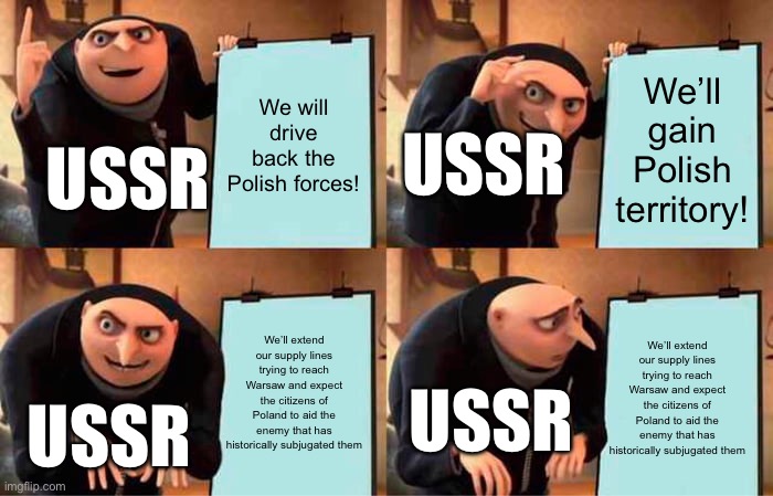 Soviets after getting Kiev taken in the Polish-Soviet War | We will drive back the Polish forces! We’ll gain Polish territory! USSR; USSR; We’ll extend our supply lines trying to reach Warsaw and expect the citizens of Poland to aid the enemy that has historically subjugated them; We’ll extend our supply lines trying to reach Warsaw and expect the citizens of Poland to aid the enemy that has historically subjugated them; USSR; USSR | image tagged in memes,gru's plan | made w/ Imgflip meme maker