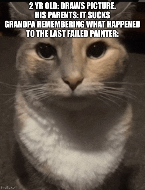 cat dead stare | 2 YR OLD: DRAWS PICTURE. HIS PARENTS: IT SUCKS GRANDPA REMEMBERING WHAT HAPPENED TO THE LAST FAILED PAINTER: | image tagged in cat dead stare | made w/ Imgflip meme maker