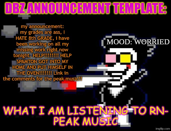 announcement temp | DBZ ANNOUNCEMENT TEMPLATE:; my announcement: my grades are ass, I HATE 8th GRADE, i have been working on all my missing work right now tonight. HELP!!!!!!!! HELP SPAMTON GOT INTO MY HOME AND PUT HIMSELF IN THE OVEN!!!!!!! Link in the comments for the peak music!! MOOD: WORRIED; WHAT I AM LISTENING TO RN-
PEAK MUSIC | image tagged in announcement temp | made w/ Imgflip meme maker