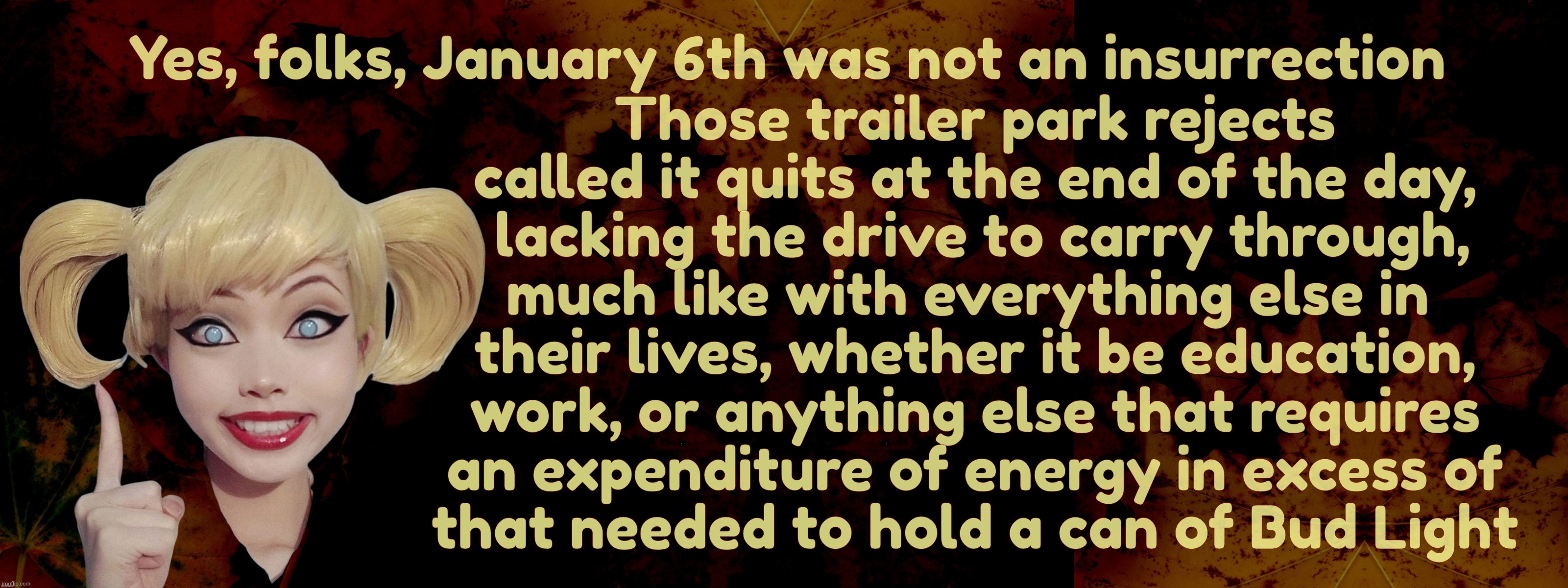 January 6th was not an insurrection because those bums were too lazy to do anything that lasts longer than a 6-pack of Bud Light | Those trailer park rejects
called it quits at the end of the day,
 lacking the drive to carry through,
much like with everything else in 
their lives, whether it be education,
work, or anything else that requires
an expenditure of energy in excess of
that needed to hold a can of Bud Light; Yes, folks, January 6th was not an insurrection | image tagged in harley quinn,january 6th,not an insurrection,because trailer park trash is lazy,lack of ambition,trailer park trash | made w/ Imgflip meme maker