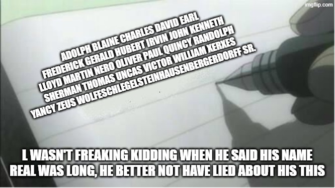 L be doing some trolling | ADOLPH BLAINE CHARLES DAVID EARL FREDERICK GERALD HUBERT IRVIN JOHN KENNETH LLOYD MARTIN NERO OLIVER PAUL QUINCY RANDOLPH SHERMAN THOMAS UNCAS VICTOR WILLIAM XERXES YANCY ZEUS WOLFESCHLEGELSTEINHAUSENBERGERDORFF SR. L WASN'T FREAKING KIDDING WHEN HE SAID HIS NAME REAL WAS LONG, HE BETTER NOT HAVE LIED ABOUT HIS THIS | image tagged in death note blank | made w/ Imgflip meme maker