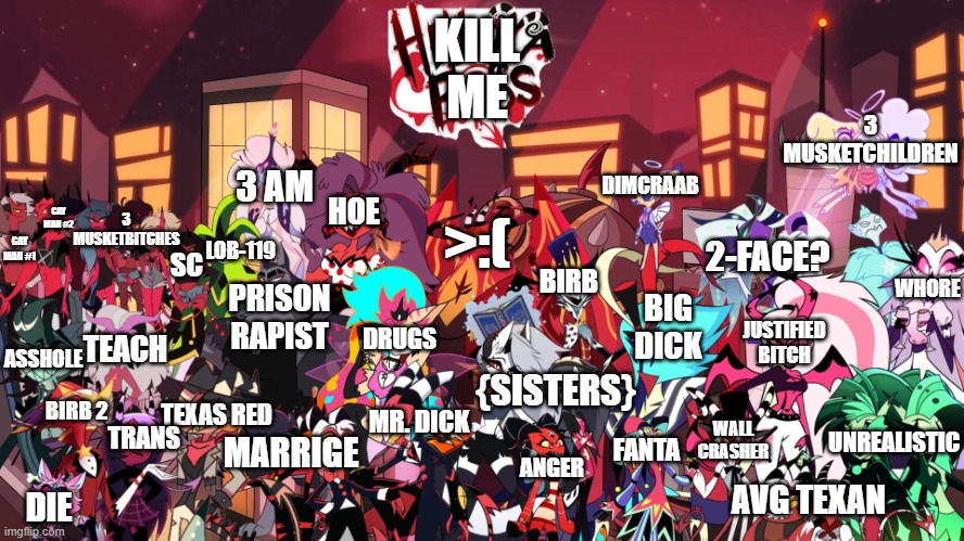 wallpaper... yay (this took me so long) (wait are you reading my thoughts) (scoundrel) | KILL ME; 3 MUSKETCHILDREN; 3 AM; DIMCRAAB; GAY MAN #2; 3 MUSKETBITCHES; HOE; GAY MAN #1; LOB-119; >:(; 2-FACE? BIRB; SC; WHORE; PRISON RAPIST; BIG DICK; JUSTIFIED BITCH; DRUGS; TEACH; ASSHOLE; {SISTERS}; UNREALISTIC; TEXAS RED; BIRB 2; MR. DICK; WALL CRASHER; MARRIGE; TRANS; ANGER; FANTA; AVG TEXAN; DIE | image tagged in unfunny,wallpapers,hazbin hotel,helluva boss,hell,extra-hell | made w/ Imgflip meme maker