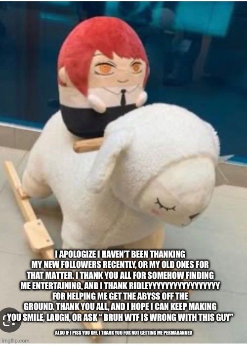 I keep forgetting | I APOLOGIZE I HAVEN’T BEEN THANKING MY NEW FOLLOWERS RECENTLY, OR MY OLD ONES FOR THAT MATTER. I THANK YOU ALL FOR SOMEHOW FINDING ME ENTERTAINING, AND I THANK RIDLEYYYYYYYYYYYYYYYYY FOR HELPING ME GET THE ABYSS OFF THE GROUND. THANK YOU ALL, AND I HOPE I CAN KEEP MAKING YOU SMILE, LAUGH, OR ASK “ BRUH WTF IS WRONG WITH THIS GUY”; ALSO IF I PISS YOU OFF, I THANK YOU FOR NOT GETTING ME PERMABANNED | made w/ Imgflip meme maker