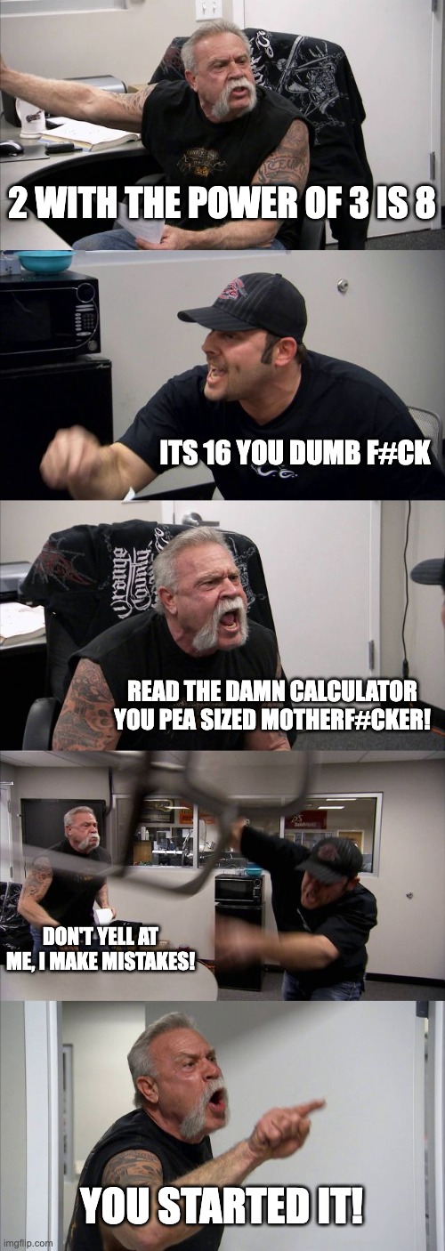 avarage BFF argument | 2 WITH THE POWER OF 3 IS 8; ITS 16 YOU DUMB F#CK; READ THE DAMN CALCULATOR YOU PEA SIZED MOTHERF#CKER! DON'T YELL AT ME, I MAKE MISTAKES! YOU STARTED IT! | image tagged in memes,american chopper argument | made w/ Imgflip meme maker