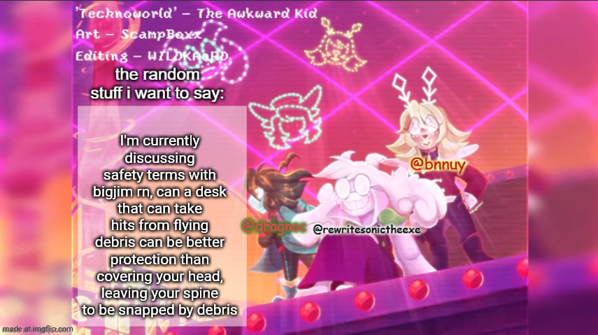 dracnoc, rewrite, and bnnuy temp | I'm currently discussing safety terms with bigjim rn, can a desk that can take hits from flying debris can be better protection than covering your head, leaving your spine to be snapped by debris | image tagged in dracnoc rewrite and bnnuy temp | made w/ Imgflip meme maker