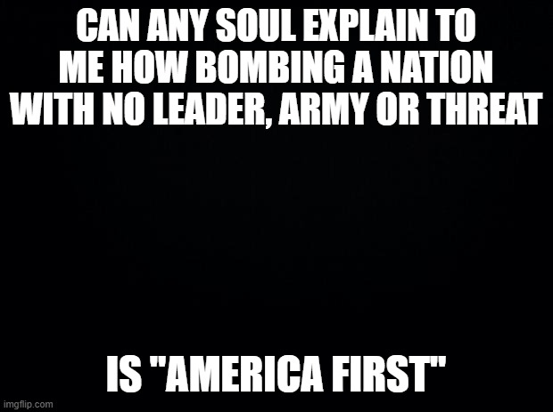 "They have Nuclear Bombs" mhm so bomb Russia??? | CAN ANY SOUL EXPLAIN TO ME HOW BOMBING A NATION WITH NO LEADER, ARMY OR THREAT; IS "AMERICA FIRST" | image tagged in black background | made w/ Imgflip meme maker