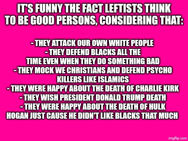 Good persons huh? | IT'S FUNNY THE FACT LEFTISTS THINK TO BE GOOD PERSONS, CONSIDERING THAT:; - THEY ATTACK OUR OWN WHITE PEOPLE 
- THEY DEFEND BLACKS ALL THE TIME EVEN WHEN THEY DO SOMETHING BAD
- THEY MOCK WE CHRISTIANS AND DEFEND PSYCHO KILLERS LIKE ISLAMICS
- THEY WERE HAPPY ABOUT THE DEATH OF CHARLIE KIRK
- THEY WISH PRESIDENT DONALD TRUMP DEATH
- THEY WERE HAPPY ABOUT THE DEATH OF HULK HOGAN JUST CAUSE HE DIDN'T LIKE BLACKS THAT MUCH | made w/ Imgflip meme maker