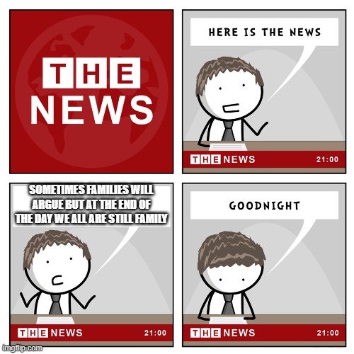 Not sugarcoating it (i mean if anyone criticizes me about that i'm not stupid i know i've done and said things i'm not perfect) | SOMETIMES FAMILIES WILL ARGUE BUT AT THE END OF THE DAY WE ALL ARE STILL FAMILY | image tagged in the news,memes,this meme is not funny,because it's true,life,family | made w/ Imgflip meme maker