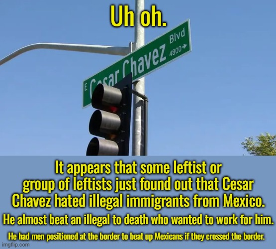 Just wait until the find out how MLK abused women and that Harvey Milk was only famous because his boyfriend killed him. | Uh oh. It appears that some leftist or group of leftists just found out that Cesar Chavez hated illegal immigrants from Mexico. He almost beat an illegal to death who wanted to work for him. He had men positioned at the border to beat up Mexicans if they crossed the border. | image tagged in liberal hero street names,what was the point of these street names | made w/ Imgflip meme maker