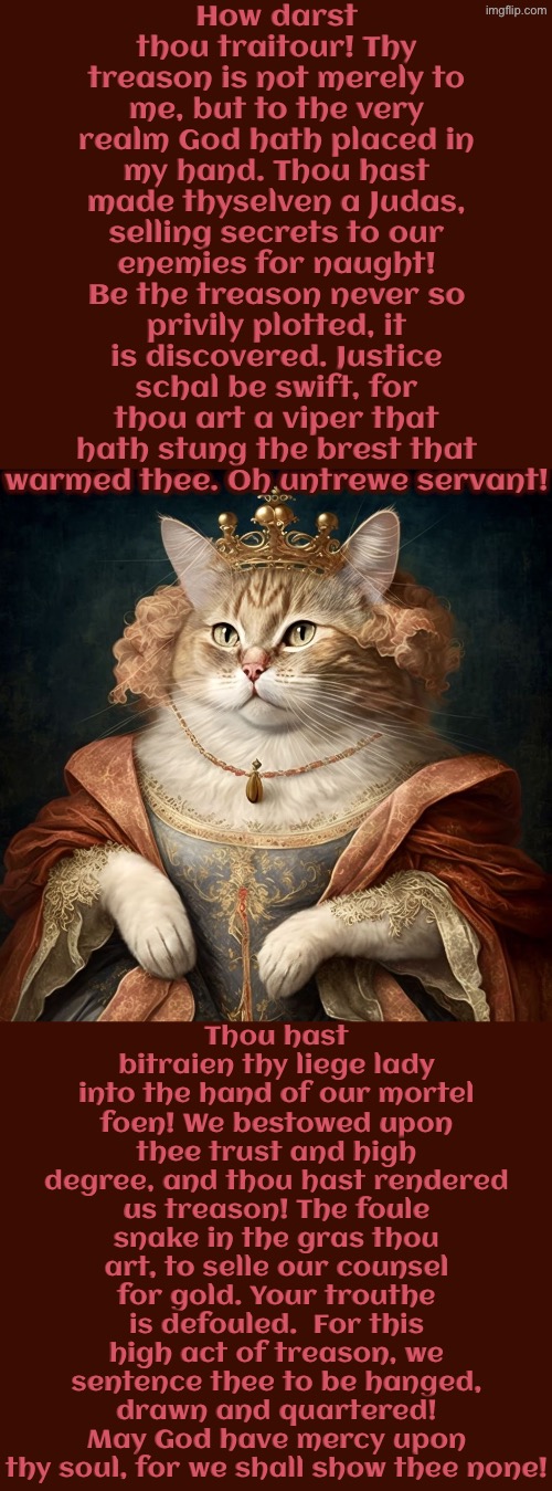 Thou Hast Made Thyselven A Judas | How darst thou traitour! Thy treason is not merely to me, but to the very realm God hath placed in my hand. Thou hast made thyselven a Judas, selling secrets to our enemies for naught! Be the treason never so privily plotted, it is discovered. Justice schal be swift, for thou art a viper that hath stung the brest that warmed thee. Oh untrewe servant! Thou hast bitraien thy liege lady into the hand of our mortel foen! We bestowed upon thee trust and high degree, and thou hast rendered us treason! The foule snake in the gras thou art, to selle our counsel for gold. Your trouthe is defouled.  For this high act of treason, we sentence thee to be hanged, drawn and quartered! May God have mercy upon thy soul, for we shall show thee none! | image tagged in cats,medieval memes,the queen,traitor,treason,execution | made w/ Imgflip meme maker