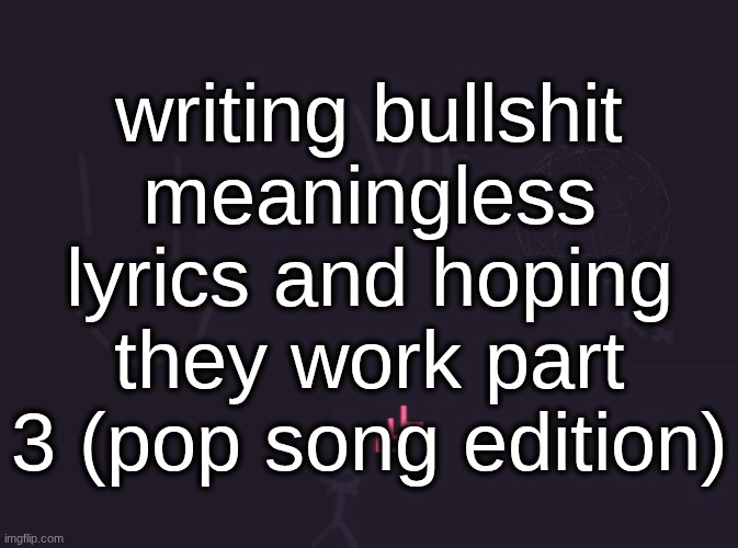 this is longer than all the other parts but it took way less time for some reason | writing bullshit meaningless lyrics and hoping they work part 3 (pop song edition) | image tagged in vik's image | made w/ Imgflip meme maker