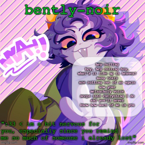 bently-noir nepeta temp | hey rolling boy, hey rolling boy, what's it like up in heaven?
many tears are rolling out of us again
now your melancholy voice seeps into everything I do
and you'll never know how much of me is you | image tagged in bently-noir nepeta temp | made w/ Imgflip meme maker