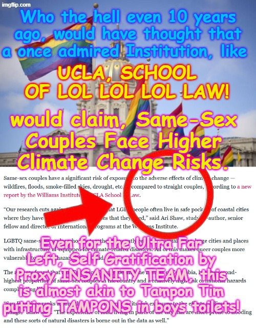 LGBTI Groups HIGHER RISKS FROM CLIMATE CHANGE, LOL UCLA LAW study says. LOL | Who the hell even 10 years ago, would have thought that a once admired Institution, like; UCLA, SCHOOL OF LOL LOL LOL LAW! would claim, Same-Sex Couples Face Higher Climate Change Risks. Yarra Man; Even for the Ultra Far Left, Self Gratification by Proxy INSANITY TEAM, this is almost akin to Tampon Tim putting TAMPONS in boys toilets! | image tagged in frisco rainbow flags,ucla williams ultra far left crap,democrats labor labour,self gratification by proxy woke,virtue siganlling | made w/ Imgflip meme maker