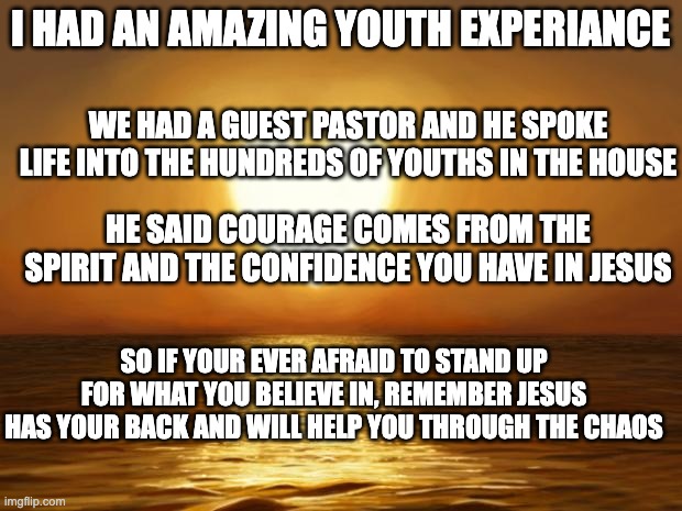 Love | I HAD AN AMAZING YOUTH EXPERIANCE; WE HAD A GUEST PASTOR AND HE SPOKE LIFE INTO THE HUNDREDS OF YOUTHS IN THE HOUSE; HE SAID COURAGE COMES FROM THE SPIRIT AND THE CONFIDENCE YOU HAVE IN JESUS; SO IF YOUR EVER AFRAID TO STAND UP FOR WHAT YOU BELIEVE IN, REMEMBER JESUS HAS YOUR BACK AND WILL HELP YOU THROUGH THE CHAOS | image tagged in love | made w/ Imgflip meme maker