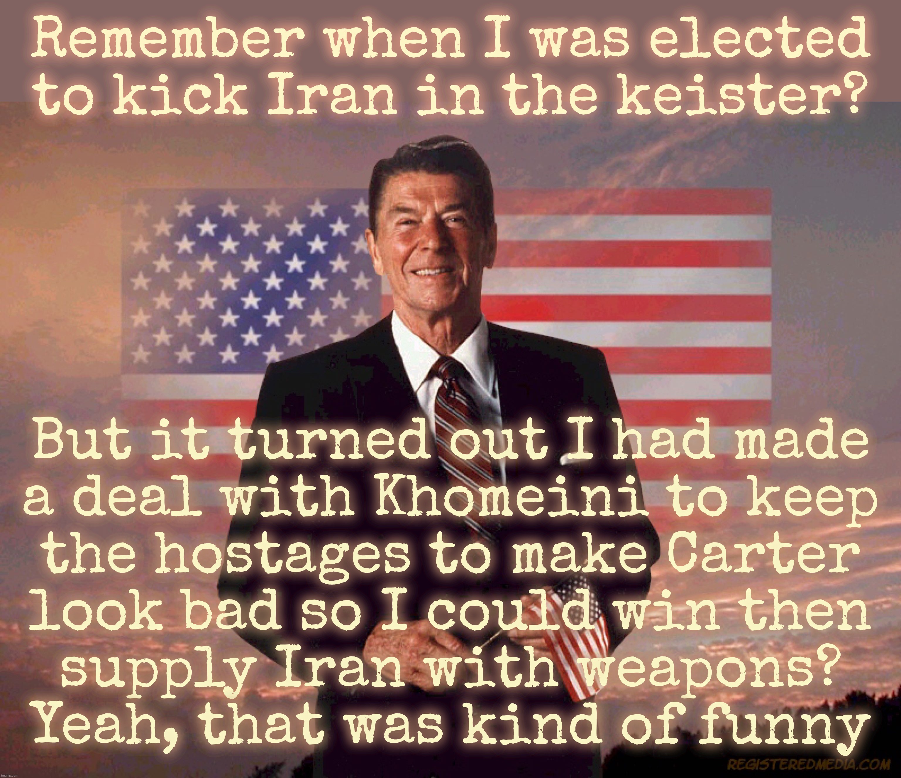 Ronald Reagan. Betrayed the hostages. Betrayed America. But he did that so he could keep supplying Khomeini with weapons | Remember when I was elected
to kick Iran in the keister? But it turned out I had made
a deal with Khomeini to keep
the hostages to make Carter
look bad so I could win then
supply Iran with weapons?
Yeah, that was kind of funny | image tagged in ronald reagan,1979 hostage crisis,reagan sold them out,just so that he could beat carter,traitor,licking the ayatollah's nads | made w/ Imgflip meme maker